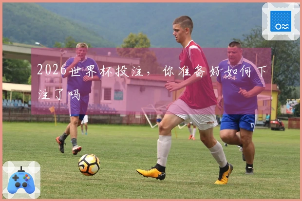 2026世界杯投注，你准备好如何下注了吗