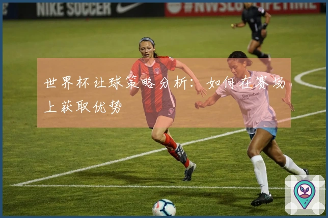 世界杯让球策略分析：如何在赛场上获取优势