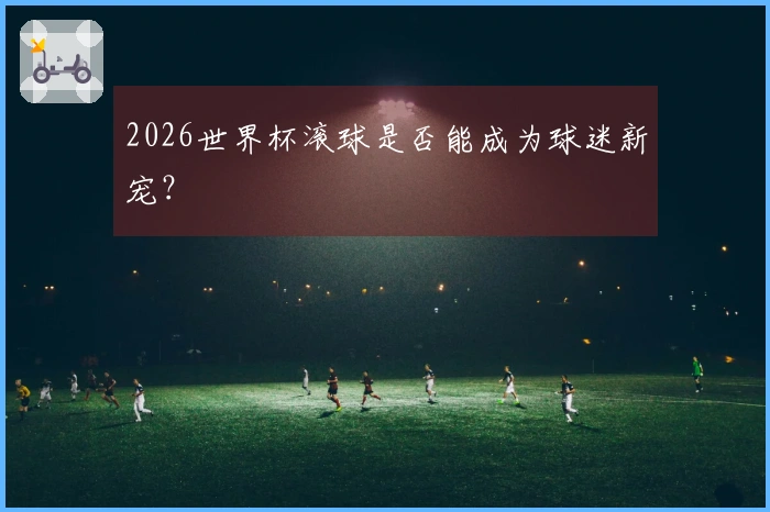 2026世界杯滚球是否能成为球迷新宠？