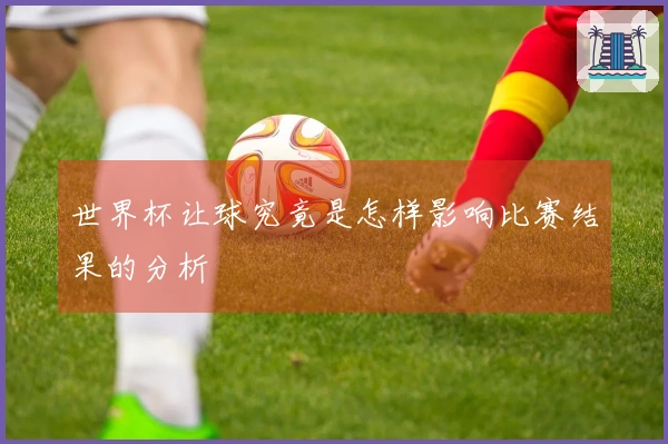 世界杯让球究竟是怎样影响比赛结果的分析